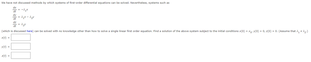 We have not discussed methods by which systems of first-order differential equations can be solved. Nevertheless, systems such as
dx
dt
y(t) =
dt
dz
z(t) =
= -2₁x
-= 2₂y
(which is discussed here) can be solved with no knowledge other than how to solve a single linear first order equation. Find a solution of the above system subject to the initial conditions x(0) = x, y(0) = 0, z(0) = 0. (Assume that λ₁ # ^₂.)
x(t) =
= 2₁x-^₂y