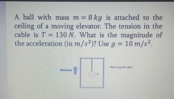 A ball with mass m = 8 kg is attached to the
ceiling of a moving elevator. The tension in the
cable is T = 130 N. What is the magnitude of
the acceleration (in m/s2)? Use g = 10 m/s².
%3D
Moving elevator
Motion
