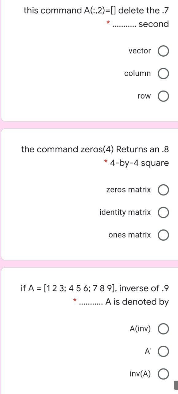 this command A(:,2)=[] delete the .7
second
vector O
column
row
the command zeros(4) Returns an .8
4-by-4 square
*
zeros matrix
identity matrix
ones matrix
if A = [12 3; 4 5 6; 7 8 9], inverse of .9
A is denoted by
A(inv) O
A'
inv(A) O
