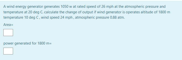 A wind energy generator generates 1050 w at rated speed of 26 mph at the atmospheric pressure and
temperature at 20 deg C. calculate the change of output if wind generator is operates altitude of 1800 m
temperature 10 deg C, wind speed 24 mph , atmospheric pressure 0.88 atm.
Area=
power generated for 1800 m=
