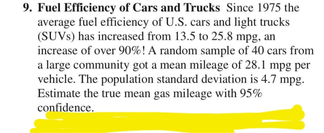 9. Fuel Efficiency of Cars and Trucks Since 1975 the
average fuel efficiency of U.S. cars and light trucks
(SUVS) has increased from 13.5 to 25.8 mpg, an
increase of over 90%! A random sample of 40 cars from
a large community got a mean mileage of 28.1 mpg per
vehicle. The population standard deviation is 4.7 mpg.
Estimate the true mean gas mileage with 95%
confidence.
