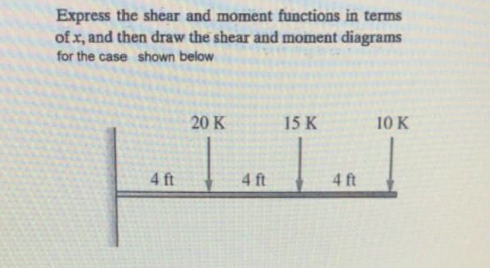 Express the shear and moment functions in terms
of x, and then draw the shear and moment diagrams
for the case shown below
20 K
15 K
10 K
4 ft
4 ft
4 ft
