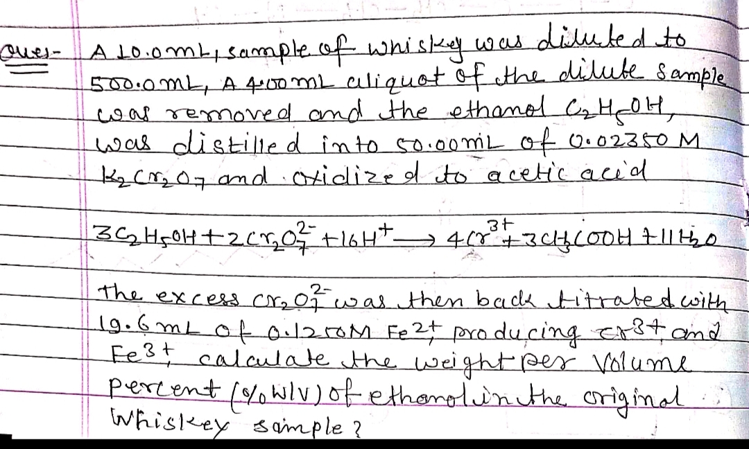 Quer- A 10.0m², sample of whisky was diluted to
500.0ML, A 4:00ML aliquot of the dilute sample
was removed and the ethanol C₂ H₂OH,
was distilled into 50.00 mil of 0.02350 M
1₂ CM₂07 and Oxidized to acetic acid
3+
3C₁₂H₂0H+ + 2Cr₂0²₂²² +1GH+_ 4 (8²³ + + 3CH₂COOH 71115₂0
2-
the excess cr₂of was then back titrated with
19.6mL of 0:12.50M Fe2+ producing erst and
Fe³+ calculate the weight per Volume
percent (% w/v) of ethanol in the original.;)
Whiskey sample?