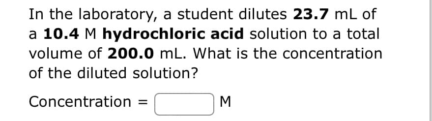 In the laboratory, a student dilutes 23.7 mL of
a 10.4 M hydrochloric acid solution to a total
volume of 200.0 mL. What is the concentration
of the diluted solution?
Concentration =
M