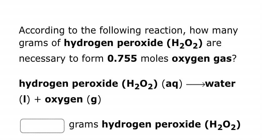 According to the following reaction, how many
grams of hydrogen peroxide (H₂O₂) are
necessary to form 0.755 moles oxygen gas?
hydrogen peroxide (H₂O₂) (aq) →→→→water
(1) + oxygen (g)
grams hydrogen peroxide (H₂O₂)