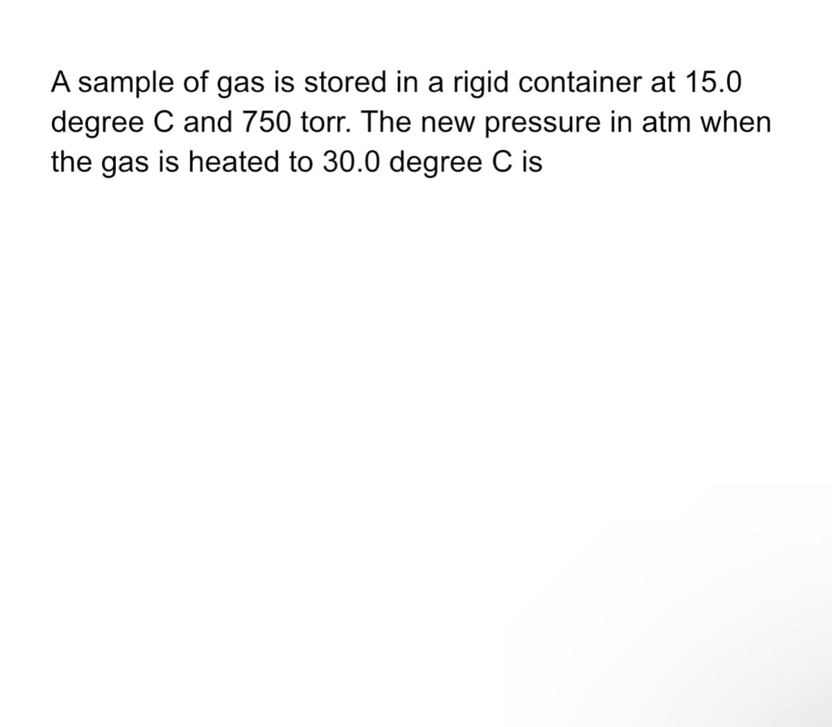 A sample of gas is stored in a rigid container at 15.0
degree C and 750 torr. The new pressure in atm when
the gas is heated to 30.0 degree C is