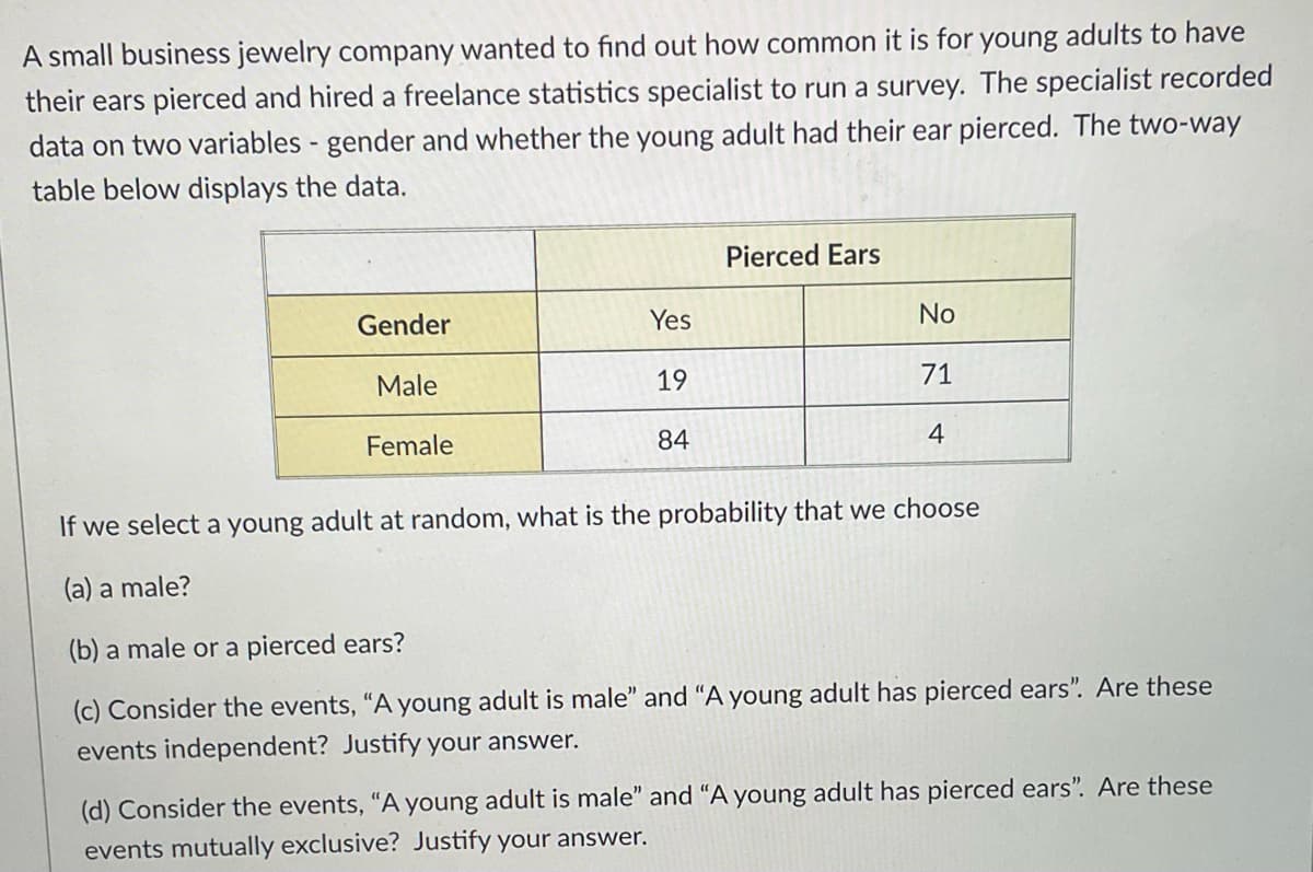 A small business jewelry company wanted to find out how common it is for young adults to have
their ears pierced and hired a freelance statistics specialist to run a survey. The specialist recorded
data on two variables - gender and whether the young adult had their ear pierced. The two-way
table below displays the data.
Gender
Male
Female
Yes
19
84
Pierced Ears
No
71
4
If we select a young adult at random, what is the probability that we choose
(a) a male?
(b) a male or a pierced ears?
(c) Consider the events, "A young adult is male" and "A young adult has pierced ears". Are these
events independent? Justify your answer.
(d) Consider the events, "A young adult is male" and "A young adult has pierced ears". Are these
events mutually exclusive? Justify your answer.