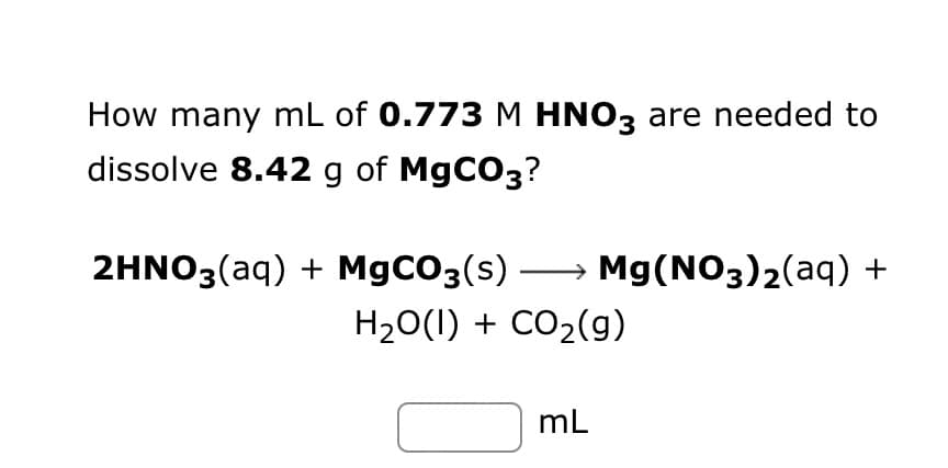How many mL of 0.773 M HNO3 are needed to
dissolve 8.42 g of MgCO3?
2HNO3(aq) + MgCO3(s) →→→ Mg(NO3)₂(aq) +
H₂O(l) + CO₂(g)
mL