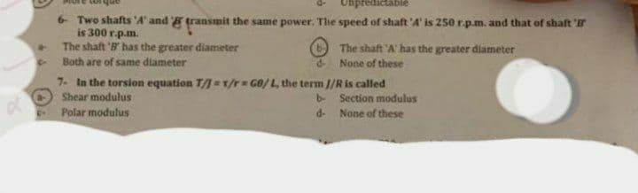 d
6- Two shafts 'A' and transmit the same power. The speed of shaft 'A' is 250 r.p.m. and that of shaft
is 300 r.p.m.
The shaft 'B' has the greater diameter
The shaft 'A' has the greater diameter
None of these
Both are of same diameter
d-
7- In the torsion equation T/=T/r= GB/L, the term //R is called
Shear modulus
b-
Section modulus
Polar modulus
d-
None of these