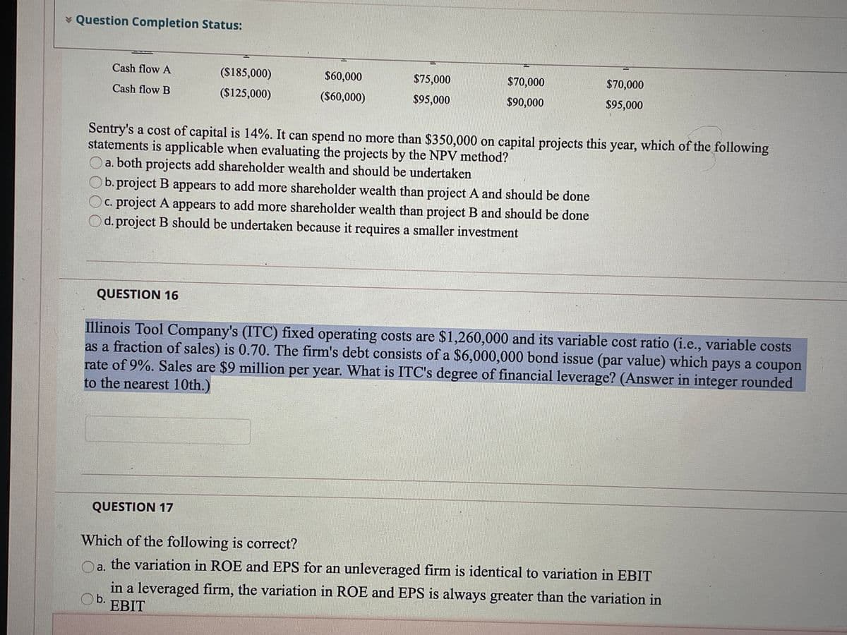 * Question Completion Status:
Cash flow A
($185,000)
$60,000
$75,000
$70,000
$70,000
Cash flow B
($125,000)
($60,000)
$95,000
$90,000
$95,000
Sentry's a cost of capital is 14%. It can spend no more than $350,000 on capital projects this year, which of the following
statements is applicable when evaluating the projects by the NPV method?
a. both projects add shareholder wealth and should be undertaken
b. project B appears to add more shareholder wealth than project A and should be done
C. project A appears to add more shareholder wealth than project B and should be done
d. project B should be undertaken because it requires a smaller investment
QUESTION 16
Illinois Tool Company's (ITC) fixed operating costs are $1,260,000 and its variable cost ratio (i.e., variable costs
as a fraction of sales) is 0.70. The firm's debt consists of a $6,000,000 bond issue (par value) which pays a coupon
rate of 9%. Sales are $9 million per year. What is ITC's degree of financial leverage? (Answer in integer rounded
to the nearest 10th.)
QUESTION 17
Which of the following is correct?
the variation in ROE and EPS for an unleveraged firm is identical to variation in EBIT
a.
in a leveraged firm, the variation in ROE and EPS is always greater than the variation in
b.
EBIT
