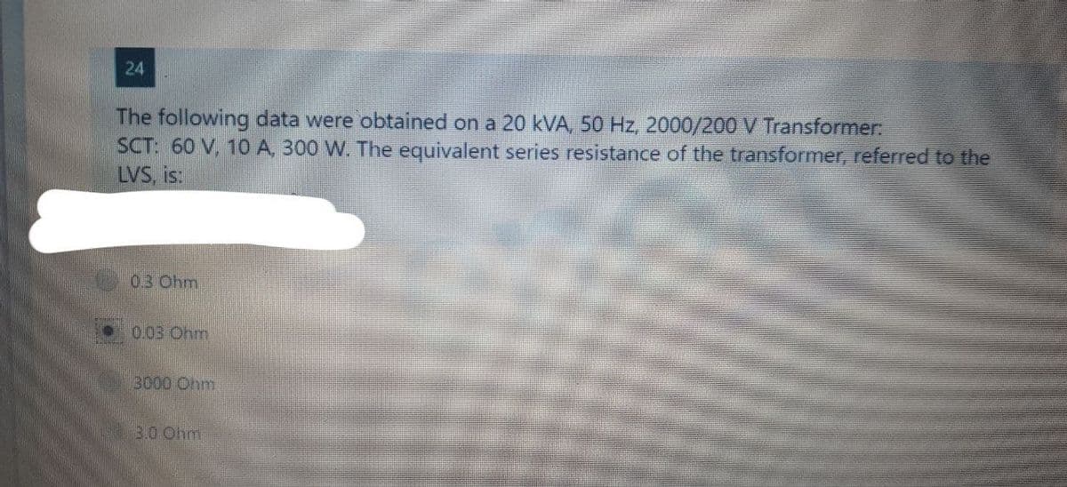 24
The following data were obtained on a 20 kVA, 50 Hz, 2000/200 V Transformer:
SCT: 60 V, 10 A, 300 W. The equivalent series resistance of the transformer, referred to the
LVS, is:
0.3 Ohm
0.03 Ohm
3000 Ohm
3.0 Ohm