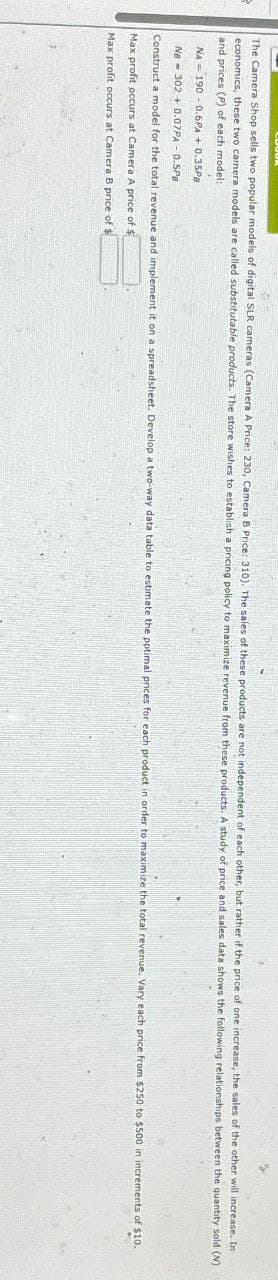 The Camera Shop sells two popular models of digital SLR cameras (Camera A Price: 230, Camera B Price: 310). The sales of these products are not independent of each other, but rather if the price of one increase, the sales of the other will increase. In
economics, these two camera models are called substitutable products. The store wishes to establish a pricing policy to maximize revenue from these products. A study of price and sales data shows the following relationships between the quantity sold (N)
and prices (P) of each model:
NA 190-0.6PA +0.35P8
NB 302+0.07PA - 0.5PB
Construct a model for the total revenue and implement it on a spreadsheet. Develop a two-way data table to estimate the pptimal prices for each product in order to maximize the total revenue. Vary each price from $250 to $500 in increments of $10.
Max profit occurs at Camera A price of $
Max profit occurs at Camera B price of $