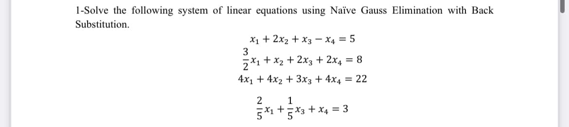 1-Solve the following system of linear equations using Naïve Gauss Elimination with Back
Substitution.
x₁ + 2x₂ + x3 x4 = 5
3
2x1 + x₂ + 2x3 + 2x4 = 8
4x₁ + 4x₂ + 3x3 + 4x4 = 22
2
1
5x1+5x3 + x4 = 3