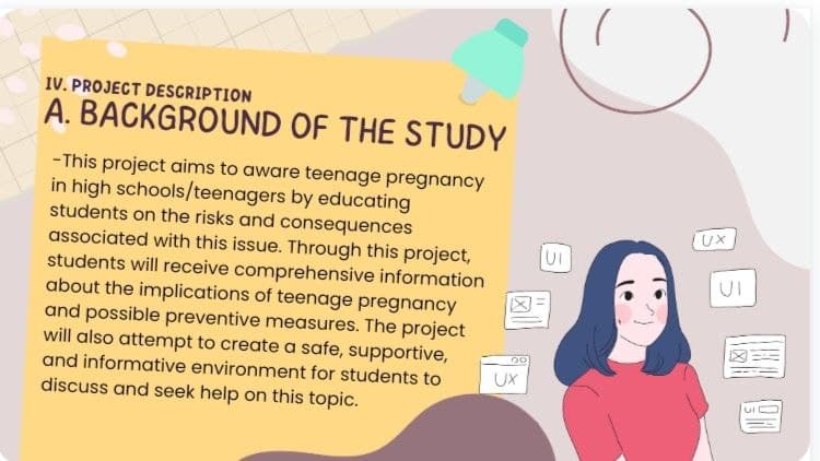 IV. PROJECT DESCRIPTION
A. BACKGROUND OF THE STUDY
-This project aims to aware teenage pregnancy
in high schools/teenagers by educating
students on the risks and consequences
associated with this issue. Through this project,
students will receive comprehensive information
about the implications of teenage pregnancy
and possible preventive measures. The project
will also attempt to create a safe, supportive,
and informative environment for students to
discuss and seek help on this topic.
20
C
UI
UX
Wa