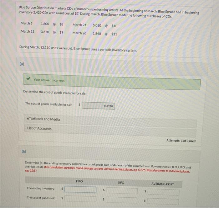 Blue Spruce Distribution markets CDs of numerous performing artists. At the beginning of March, Blue Spruce had in beginning
inventory 2,420 CDs with a unit cost of $7. During March, Blue Spruce made the following purchases of CDs.
March 5
1,800 @ $8
March 21
5,030 e $10
March 13
3,670 e $9
March 26
1.840 @ $11
During March, 12.310 units were sold. Blue Spruce uses aperiodic inventory system.
(a)
Your answer is correct.
Determine the cost of goods available for sale.
The cost of goods available for sale
1349 10
eTextbook and Media
List of Accounts
Attempts: 1 of 3 used
(b)
Determine (1) the ending inventory and (2) the cost of goods sold under each of the assumed cost flow methods (FIFO, LIFO, and
average-cost). (For calculation purposes, round average cost per unit to 3 decimal places, eg 5.275. Round answers to O decimal places,
eg 125)
FIFO
LIFO
AVERAGE-COST
The ending inventory
24
%24
The cost of goods sold
%24
