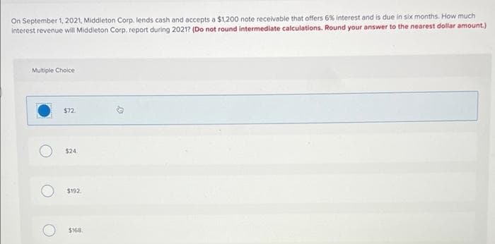 On September 1, 2021, Middleton Corp. lends cash and accepts a $1,200 note receivable that offers 6% Interest and is due in six months. How much
interest revenue will Middleton Corp. report during 2021? (Do not round intermediate calculations. Round your answer to the nearest dollar amount.)
Multiple Choice
$72
$24.
$192.
$168.
