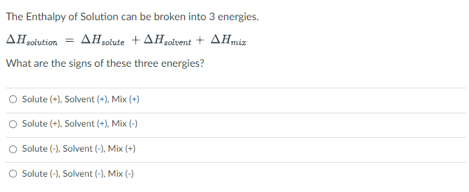 The Enthalpy of Solution can be broken into 3 energies.
AH solution = AH solute +AH solvent + AH mix
What are the signs of these three energies?
O Solute (+), Solvent (+), Mix (+)
Solute (+), Solvent (+), Mix (-)
O Solute (-), Solvent (-), Mix (+)
Solute (-), Solvent (-), Mix (-)