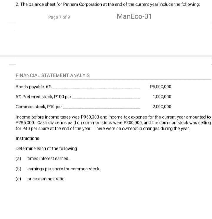 2. The balance sheet for Putnam Corporation at the end of the current year include the following:
Page 7 of 9
ManEco-01
FINANCIAL STATEMENT ANALYIS
Bonds payable, 6%
6% Preferred stock, P100 par.
Common stock, P10 par
Income before income taxes was P950,000 and income tax expense for the current year amounted to
P285,000. Cash dividends paid on common stock were P200,000, and the common stock was selling
for P40 per share at the end of the year. There were no ownership changes during the year.
Instructions
Determine each of the following:
(a) times Interest earned.
(b) earnings per share for common stock.
(c)
price-earnings ratio.
P5,000,000
1,000,000
2,000,000
