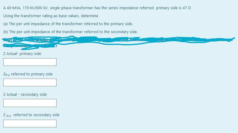 A 40-MVA, 170-kV/600-kV, single-phase transformer has the series impedance referred primary side is 47 0
Using the transformer rating as base values, determine
(a) The per unit impedance of the transformer referred to the primary side.
(b) The per unit impedance of the transformer referred to the secondary side.
Z Actual- primary side
Zpu referred to primary side
Z Actual - secondary side
Z pu referred to secondary side
