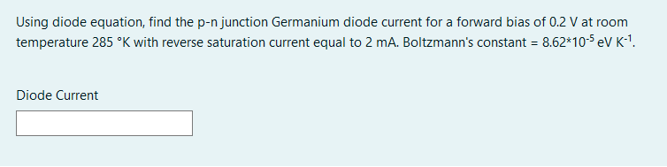 Using diode equation, find the p-n junction Germanium diode current for a forward bias of 0.2 V at room
temperature 285 °K with reverse saturation current equal to 2 mA. Boltzmann's constant = 8.62*10-S eV K-1.
Diode Current
