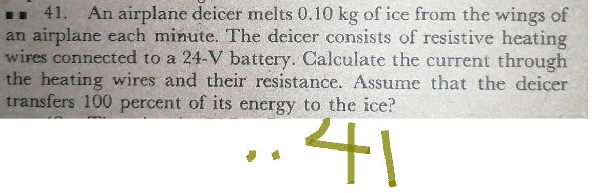 41. An airplane deicer melts 0.10 kg of ice from the wings of
an airplane each minute. The deicer consists of resistive heating
wires connected to a 24-V battery. Calculate the current through
the heating wires and their resistance. Assume that the deiçer
transfers 100 percent of its energy to the ice?
41