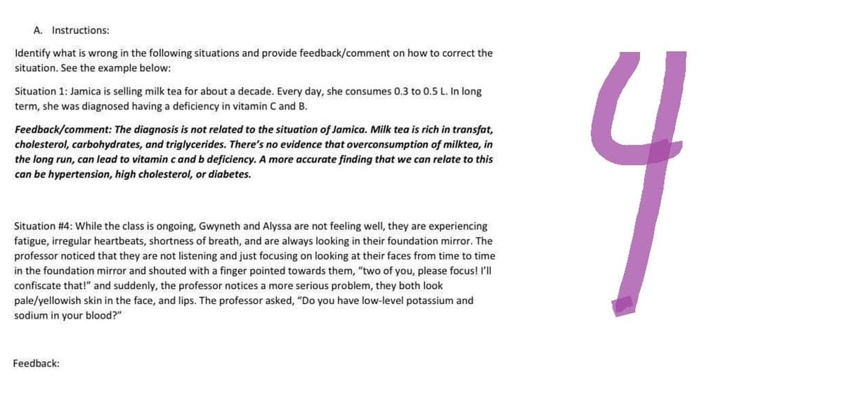 A. Instructions:
Identify what is wrong in the following situations and provide feedback/comment on how to correct the
situation. See the example below:
Situation 1: Jamica is selling milk tea for about a decade. Every day, she consumes 0.3 to 0.5 L. In long
term, she was diagnosed having a deficiency in vitamin C and B.
Feedback/comment: The diagnosis is not related to the situation of Jamica. Milk tea is rich in transfat,
cholesterol, carbohydrates, and triglycerides. There's no evidence that overconsumption of milktea, in
the long run, can lead to vitamin c and b deficiency. A more accurate finding that we can relate to this
can be hypertension, high cholesterol, or diabetes.
Situation #4: While the class is ongoing, Gwyneth and Alyssa are not feeling well, they are experiencing
fatigue, irregular heartbeats, shortness of breath, and are always looking in their foundation mirror. The
professor noticed that they are not listening and just focusing on looking at their faces from time to time
in the foundation mirror and shouted with a finger pointed towards them, "two of you, please focus! I'll
confiscate that!" and suddenly, the professor notices a more serious problem, they both look
pale/yellowish skin in the face, and lips. The professor asked, "Do you have low-level potassium and
sodium in your blood?"
Feedback:
4
