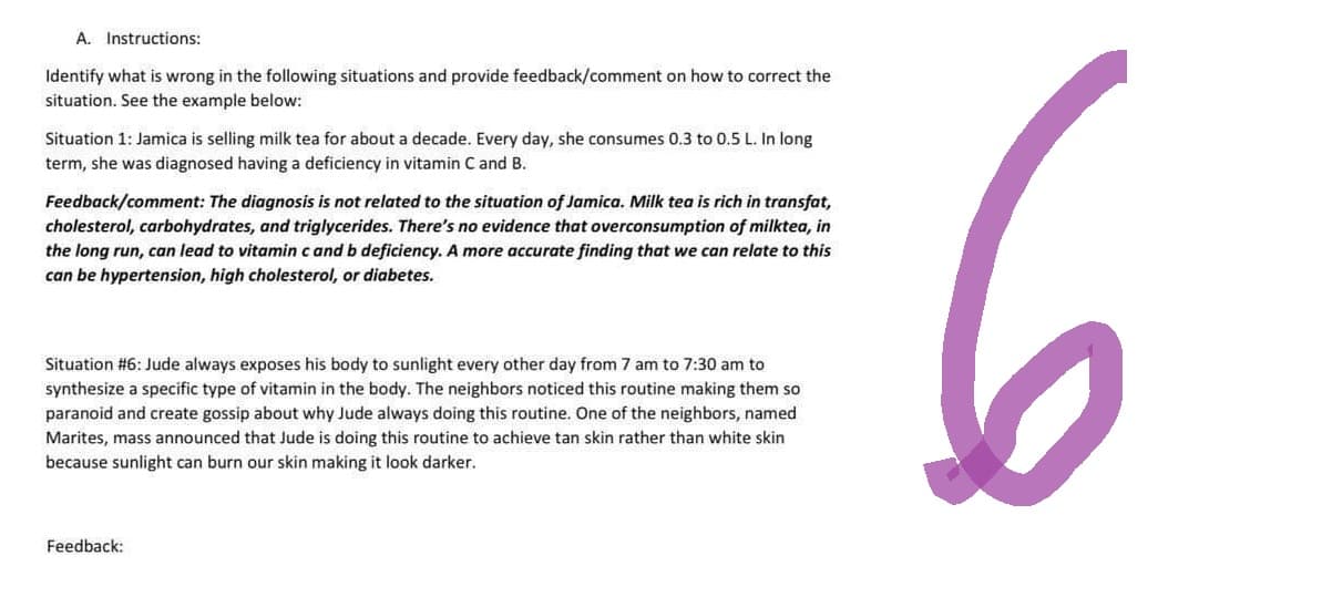 A. Instructions:
Identify what is wrong in the following situations and provide feedback/comment on how to correct the
situation. See the example below:
Situation 1: Jamica is selling milk tea for about a decade. Every day, she consumes 0.3 to 0.5 L. In long
term, she was diagnosed having a deficiency in vitamin C and B.
Feedback/comment: The diagnosis is not related to the situation of Jamica. Milk tea is rich in transfat,
cholesterol, carbohydrates, and triglycerides. There's no evidence that overconsumption of milktea, in
the long run, can lead to vitamin c and b deficiency. A more accurate finding that we can relate to this
can be hypertension, high cholesterol, or diabetes.
Situation #6: Jude always exposes his body to sunlight every other day from 7 am to 7:30 am to
synthesize a specific type of vitamin in the body. The neighbors noticed this routine making them so
paranoid and create gossip about why Jude always doing this routine. One of the neighbors, named
Marites, mass announced that Jude is doing this routine to achieve tan skin rather than white skin
because sunlight can burn our skin making it look darker.
Feedback: