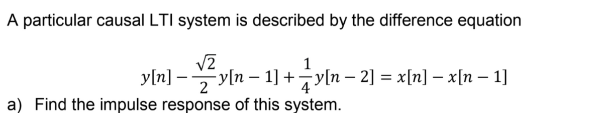 A particular causal LTI system is described by the difference equation
√2
1
y[n] - y[n − 1] + y[n − 2] = x[n] − x[n − 1]
2
4
a) Find the impulse response of this system.