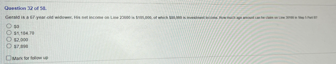 Question 32 of 58.
Gerald is a 67-year-old widower. His net income on Line 23600 is $105,000, of which $80,000 is investment income. How much age amount can he claim on Line 30100 in Step 5 Part B?
so
$1.184.70
$2,000
$7,898
Mark for follow up