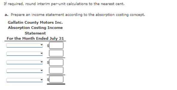 If required, round interim per-unit calculations to the nearest cent.
a. Prepare an income statement according to the absorption costing concept.
Gallatin County Motors Inc.
Absorption Costing Income
Statement
For the Month Ended July 31