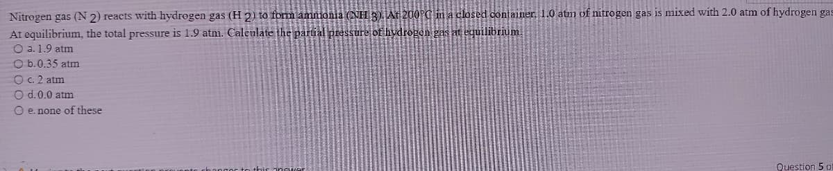 Nitrogen gas (N 2) reacts with hydrogen gas (H 2) to form ammonia (NH 3). At 200°C in a closed container, .0 atm of nitrogen gas is mixed with 2.0 atm of hydrogen gas
At equilibrium, the total pressure is 1.9 atm. Calculate the partial pressure of hydrogon gas at equilibrium
O a. 1.9 atm
O b.0.35 atm
O c. 2 atm
O d.0.0 atm
O e. none of these
Question 5 of
