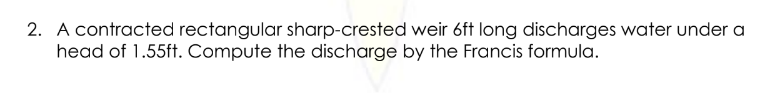 2. A contracted rectangular sharp-crested weir 6ft long discharges water under a
head of 1.55ft. Compute the discharge by the Francis formula.
