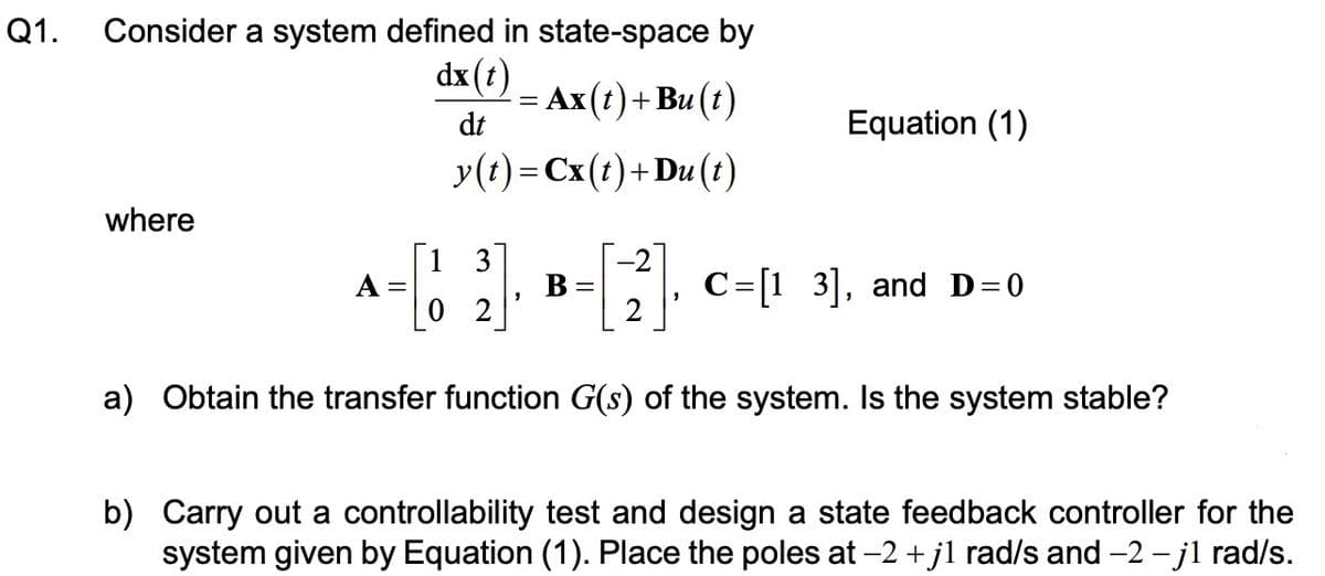 Q1.
Consider a system defined in state-space by
dx(t)
dt
= Ax(t) + Bu(t)
y(t)=Cx(t)+Du(t)
where
=[!
[2]. C=[13], and D=0
a) Obtain the transfer function G(s) of the system. Is the system stable?
A =
13
02
Equation (1)
B
b) Carry out a controllability test and design a state feedback controller for the
system given by Equation (1). Place the poles at -2 +j1 rad/s and -2 -j1 rad/s.