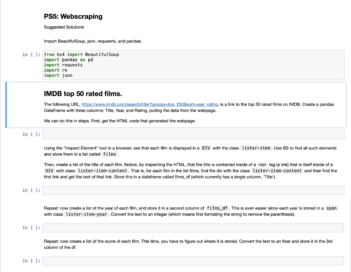 PS5: Webscraping
Suggested Solutions
Import BeautifulSoup, json, requesrts, and pandas.
In [ ]: from bs4 import BeautifulSoup
import pandas as pd
import requests
import re
import json
IMDB top 50 rated films.
The following URL, https://www.imdb.com/search/title/?groups=top_250&sort=user_rating, is a link to the top 50 rated films on IMDB. Create a pandas
DataFrame with three columns: Title, Year, and Rating, pulling the data from the webpage.
We can do this in steps. First, get the HTML code that generated the webpage.
In [ ]:
Using the "Inspect Element" tool in a browser, see that each film is displayed in a DIV with the class lister-item. Use BS to find all such elements
and store them in a list called films.
Then, create a list of the title of each film. Notice, by inspecting the HTML, that the title is contained inside of a <a> tag (a link) that is itself inside of a
DIV with class lister-item-content . That is, for each film in the list films, find the div with the class lister-item-content and then find the
first link and get the text of that link. Store this in a dataframe called films_df (which currently has a single column, 'Title').
In [ ]:
Repeat: now create a list of the year of each film, and store it in a second column of films_df. This is even easier since each year is stored in a span
with class lister-item-year. Convert the text to an integer (which means first formating the string to remove the parenthesis).
In []:
Repeat: now create a list of the score of each film. This time, you have to figure out where it is stored. Convert the text to an float and store it in the 3rd
column of the df.
In [ ]:
