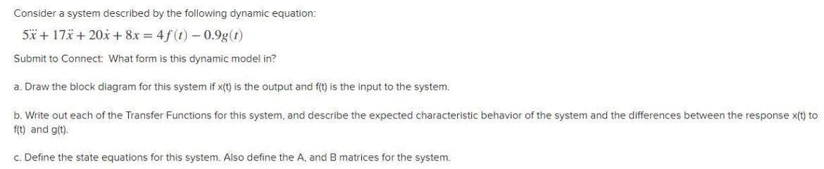 Consider a system described by the following dynamic equation:
5x + 17* + 20x + 8x = 4f(t) -0.9g(t)
Submit to Connect: What form is this dynamic model in?
a. Draw the block diagram for this system if x(t) is the output and f(t) is the input to the system.
b. Write out each of the Transfer Functions for this system, and describe the expected characteristic behavior of the system and the differences between the response x(t) to
f(t) and g(t).
c. Define the state equations for this system. Also define the A, and B matrices for the system.
