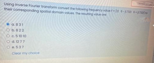 Using inverse Fourier transform convert the following frequency value F= (12 6-17321 3721| 10
their corresponding spatial domain values. The resulting value are
a. 831
O b. 822
O c. 5 10 10
O d. 1277
O e. 537
Clear my choice
