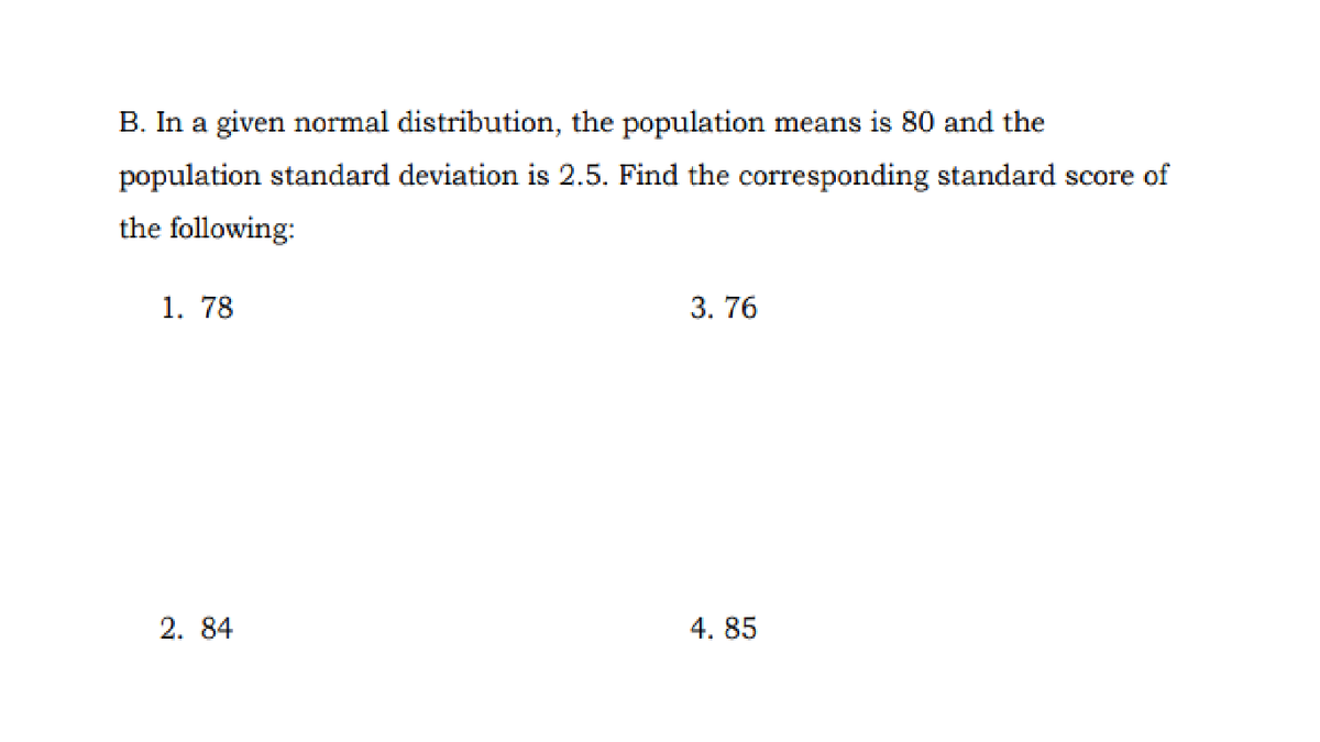 B. In a given normal distribution, the population means is 80 and the
population standard deviation is 2.5. Find the corresponding standard score of
the following:
1. 78
3. 76
2. 84
4. 85
