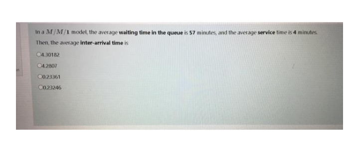 In a M/M/1 model, the average waiting time in the queue is 57 minutes, and the average service time is 4 minutes
Then, the average inter-arrival time is
04.30182
04.2807
C0.23361
00.23246
