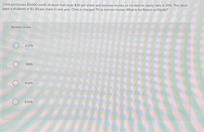 Chris purchases $3,000 worth of stock that costs $30 per share and borrows money so his debt to equity ratio is 20%. The stock
pays a dividend of $2.30 per share in one year. Chris is charged 7% to borrow money. What is his Return on Equity?
Multiple Choice
6.27%
7.80%
9.20%
6.50%