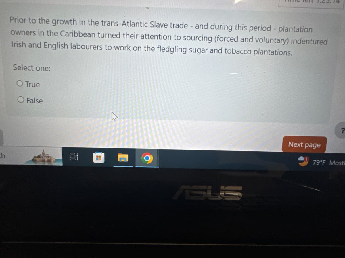 th
1.25.14
Prior to the growth in the trans-Atlantic Slave trade - and during this period - plantation
owners in the Caribbean turned their attention to sourcing (forced and voluntary) indentured
Irish and English labourers to work on the fledgling sugar and tobacco plantations.
Select one:
O True
O False
?
Next page
79°F Mostl