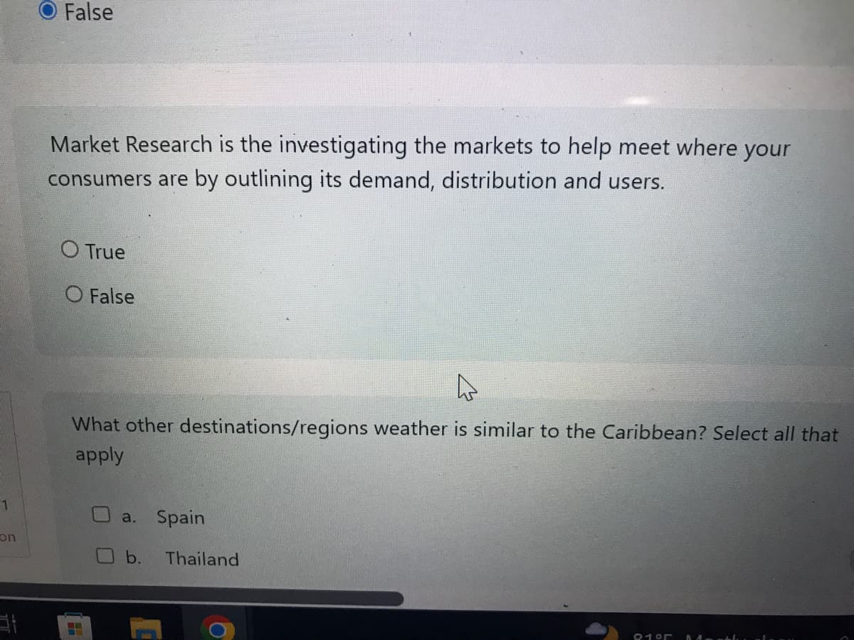 1
con
False
Market Research is the investigating the markets to help meet where your
consumers are by outlining its demand, distribution and users.
O True
O False
4
What other destinations/regions weather is similar to the Caribbean? Select all that
apply
a. Spain
b. Thailand
91°5 Mestl