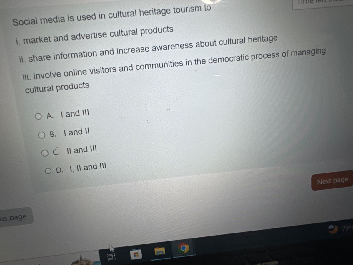 Social media is used in cultural heritage tourism to
i. market and advertise cultural products
ii. share information and increase awareness about cultural heritage
iii. involve online visitors and communities in the democratic process of managing
cultural products
O A. I and III
OB. I and II
OC. II and III
OD. I, II and III
us page
<<100
Next page
79°F