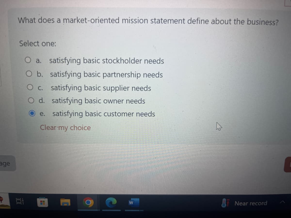 age
What does a market-oriented mission statement define about the business?
Select one:
O a. satisfying basic stockholder needs
O b. satisfying basic partnership needs
O c. satisfying basic supplier needs
O d. satisfying basic owner needs
e. satisfying basic customer needs
Clear my choice
100
Near record