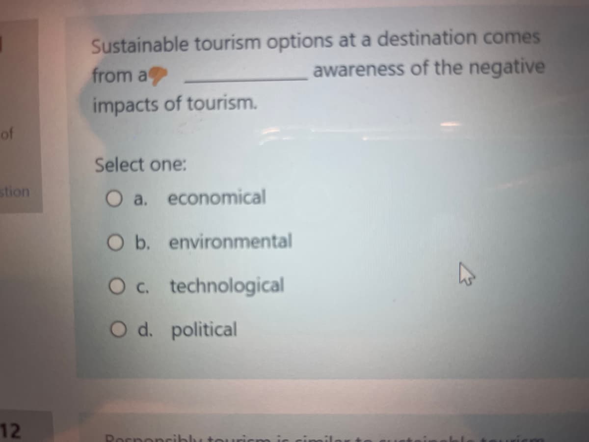 of
stion
12
Sustainable tourism options at a destination comes
from a
awareness of the negative
impacts of tourism.
Select one:
O a. economical
O b. environmental
O c. technological
O d. political
Responsibly tou