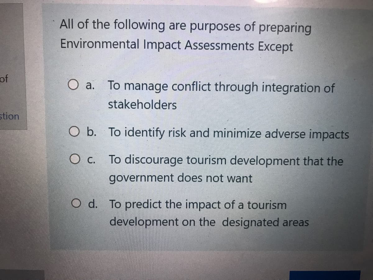 of
stion
All of the following are purposes of preparing
Environmental Impact Assessments Except
O a. To manage conflict through integration of
stakeholders
O b. To identify risk and minimize adverse impacts
O c.
To discourage tourism development that the
government does not want
O d. To predict the impact of a tourism
development on the designated areas