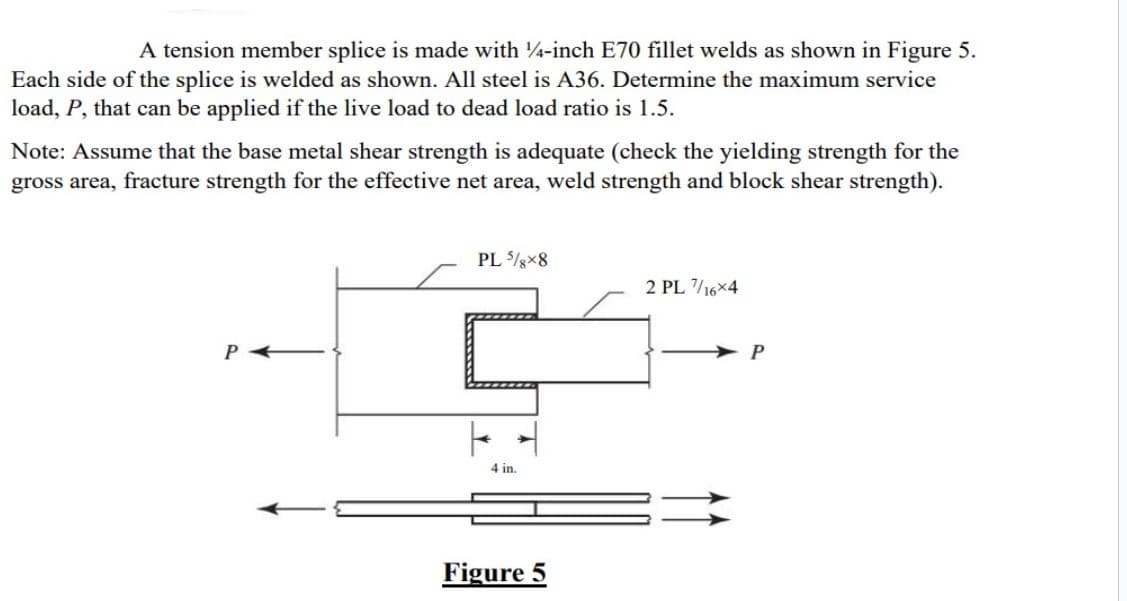 A tension member splice is made with 14-inch E70 fillet welds as shown in Figure 5.
Each side of the splice is welded as shown. All steel is A36. Determine the maximum service
load, P, that can be applied if the live load to dead load ratio is 1.5.
Note: Assume that the base metal shear strength is adequate (check the yielding strength for the
gross area, fracture strength for the effective net area, weld strength and block shear strength).
PL 5/8x8
4 in.
Figure 5
2 PL 7/16x4