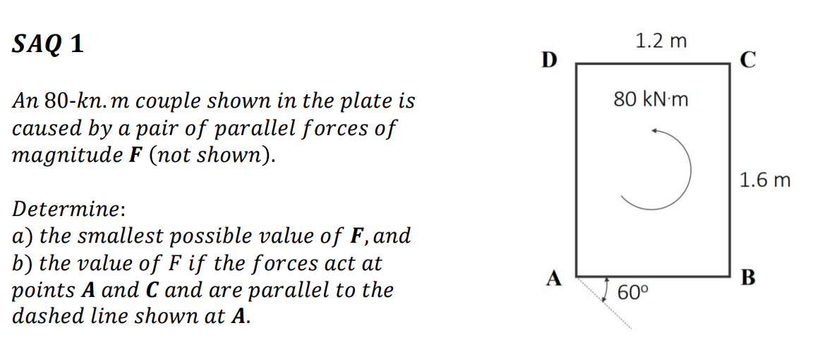 SAQ 1
1.2 m
D
80 kN m
An 80-kn. m couple shown in the plate is
caused by a pair of parallel forces of
magnitude F (not shown).
1.6 m
Determine:
a) the smallest possible value of F, and
b) the value of F if the forces act at
points A and C and are parallel to the
dashed line shown at A.
А
В
60°
