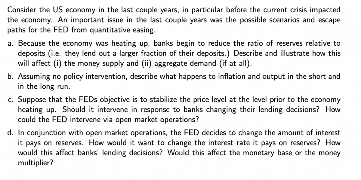 Consider the US economy in the last couple years, in particular before the current crisis impacted
the economy. An important issue in the last couple years was the possible scenarios and escape
paths for the FED from quantitative easing.
a. Because the economy was heating up, banks begin to reduce the ratio of reserves relative to
deposits (i.e. they lend out a larger fraction of their deposits.) Describe and illustrate how this
will affect (i) the money supply and (ii) aggregate demand (if at all).
b. Assuming no policy intervention, describe what happens to inflation and output in the short and
in the long run.
c. Suppose that the FEDs objective is to stabilize the price level at the level prior to the economy
heating up. Should it intervene in response to banks changing their lending decisions? How
could the FED intervene via open market operations?
d. In conjunction with open market operations, the FED decides to change the amount of interest
it pays on reserves. How would it want to change the interest rate it pays on reserves? How
would this affect banks' lending decisions? Would this affect the monetary base or the money
multiplier?