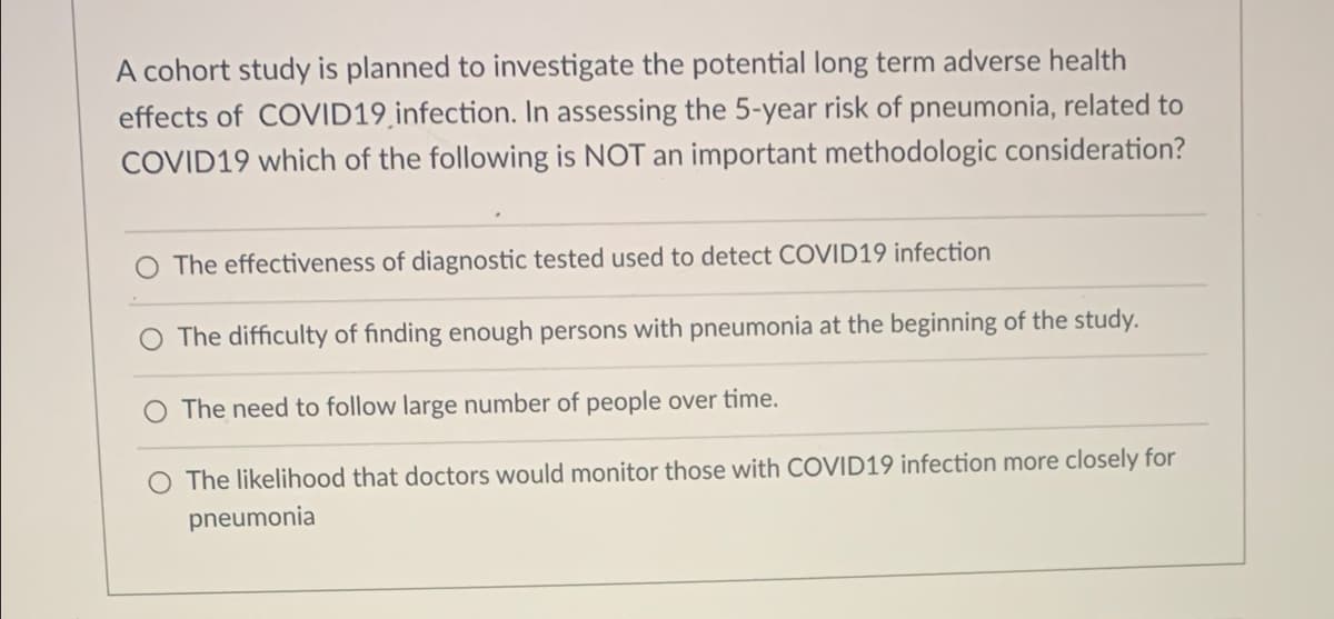 A cohort study is planned to investigate the potential long term adverse health
effects of COVID19infection. In assessing the 5-year risk of pneumonia, related to
COVID19 which of the following is NOT an important methodologic consideration?
The effectiveness of diagnostic tested used to detect COVID19 infection
The difficulty of finding enough persons with pneumonia at the beginning of the study.
The need to follow large number of people over time.
O The likelihood that doctors would monitor those with COVID19 infection more closely for
pneumonia
