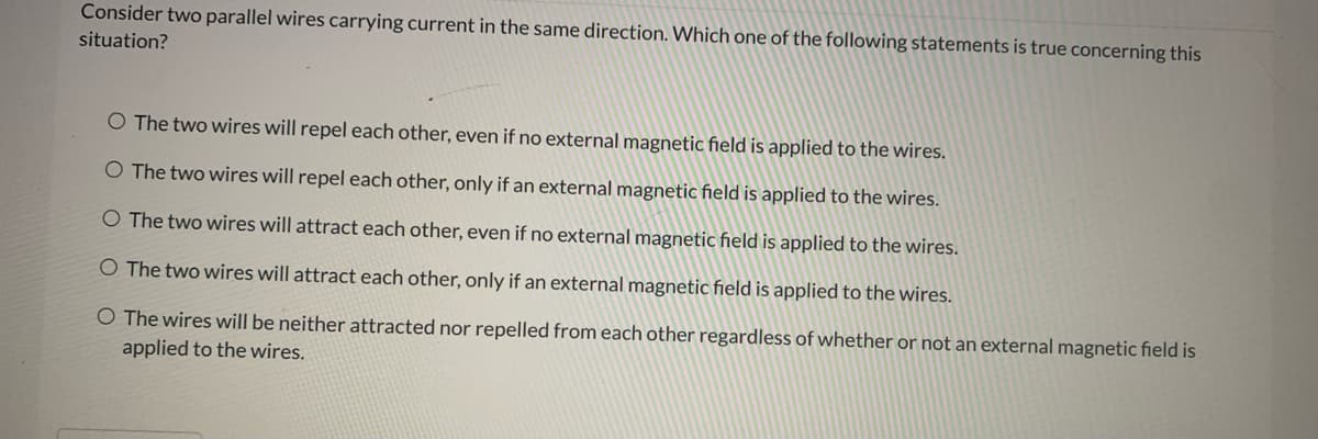 Consider two parallel wires carrying current in the same direction. Which one of the following statements is true concerning this
situation?
O The two wires will repel each other, even
no external magnetic field is applied to the wires.
O The two wires will repel each other, only if an external magnetic field is applied to the wires.
O The two wires will attract each other, even if no external magnetic field is applied to the wires.
O The two wires will attract each other, only if an external magnetic field is applied to the wires.
The wires will be neither attracted nor repelled from each other regardless of whether or not an external magnetic field is
applied to the wires.
